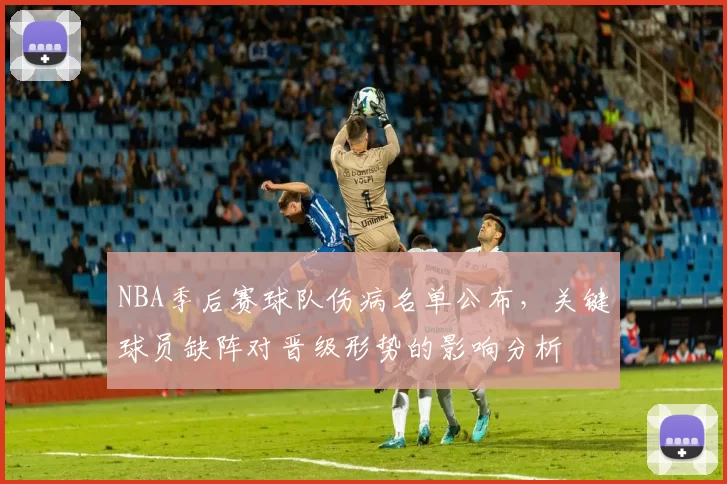 NBA季后赛球队伤病名单公布，关键球员缺阵对晋级形势的影响分析
