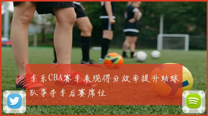 季乐CBA赛季表现得分效率提升助球队争夺季后赛席位