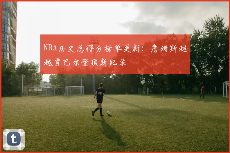 NBA历史总得分榜单更新：詹姆斯超越贾巴尔登顶新纪录