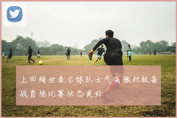 上田绮世表示球队士气高涨积极备战首场比赛状态良好