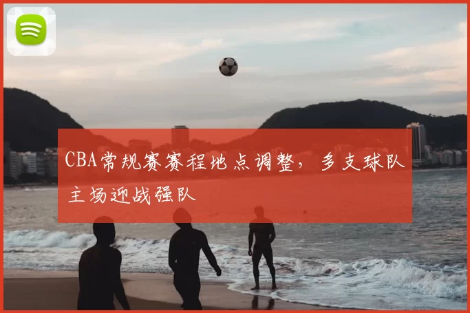 CBA常规赛赛程地点调整，多支球队主场迎战强队