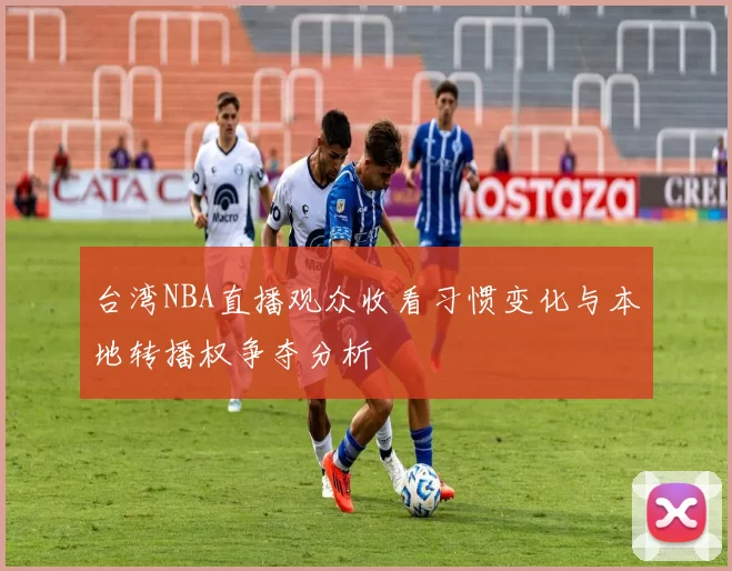 台湾NBA直播观众收看习惯变化与本地转播权争夺分析