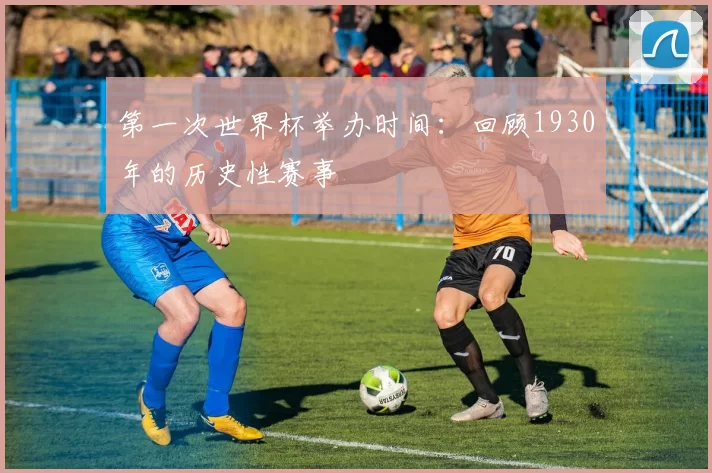 第一次世界杯举办时间:回顾1930年的历史性赛事