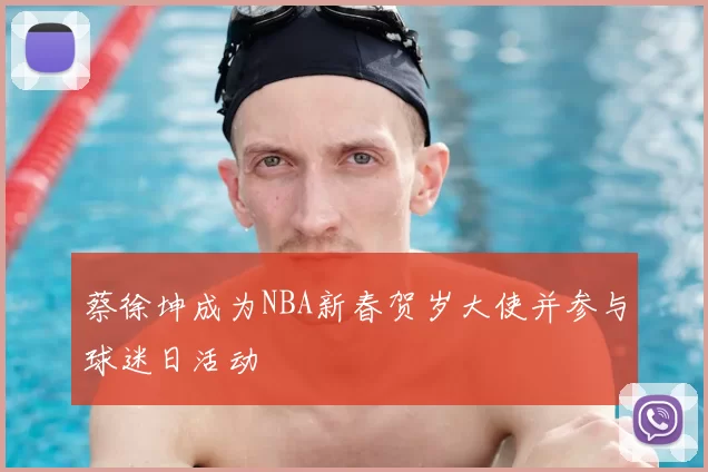 蔡徐坤成为NBA新春贺岁大使并参与球迷日活动