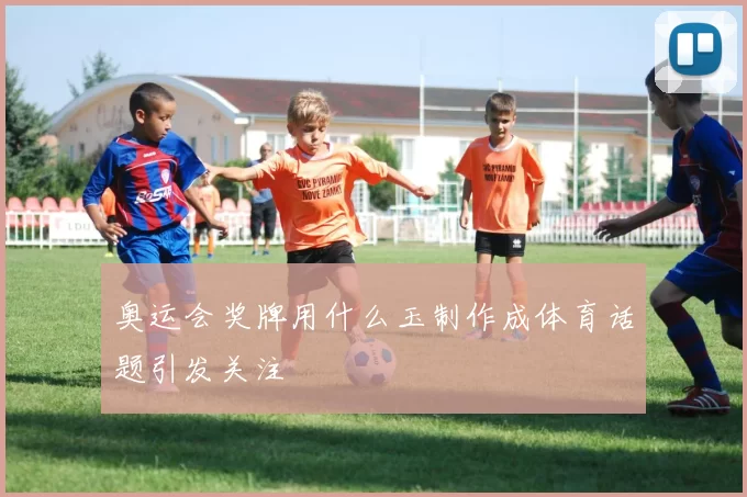 奥运会奖牌用什么玉制作成体育话题引发关注