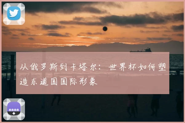 从俄罗斯到卡塔尔：世界杯如何塑造东道国国际形象