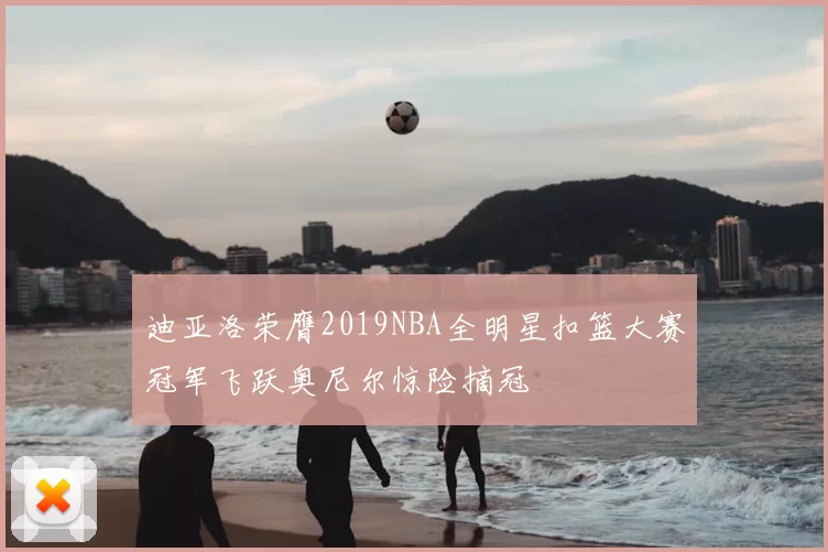迪亚洛荣膺2019NBA全明星扣篮大赛冠军飞跃奥尼尔惊险摘冠
