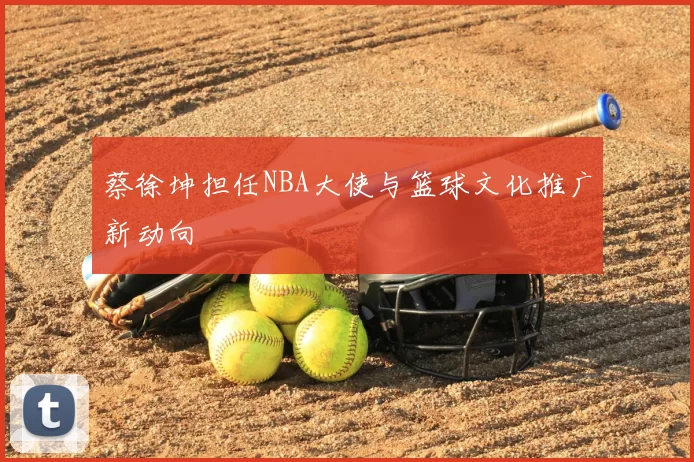 蔡徐坤担任NBA大使与篮球文化推广新动向
