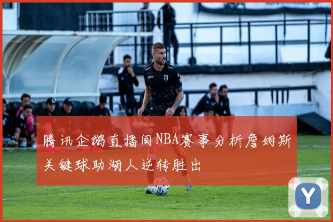 腾讯企鹅直播间NBA赛事分析詹姆斯关键球助湖人逆转胜出