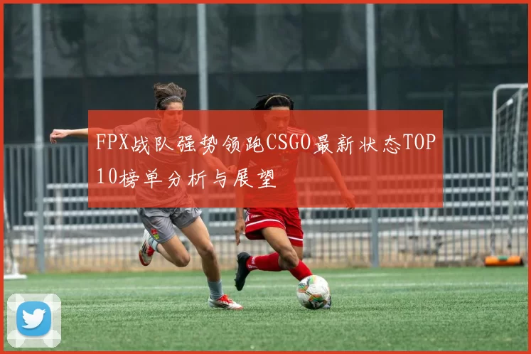 FPX战队强势领跑CSGO最新状态TOP10榜单分析与展望