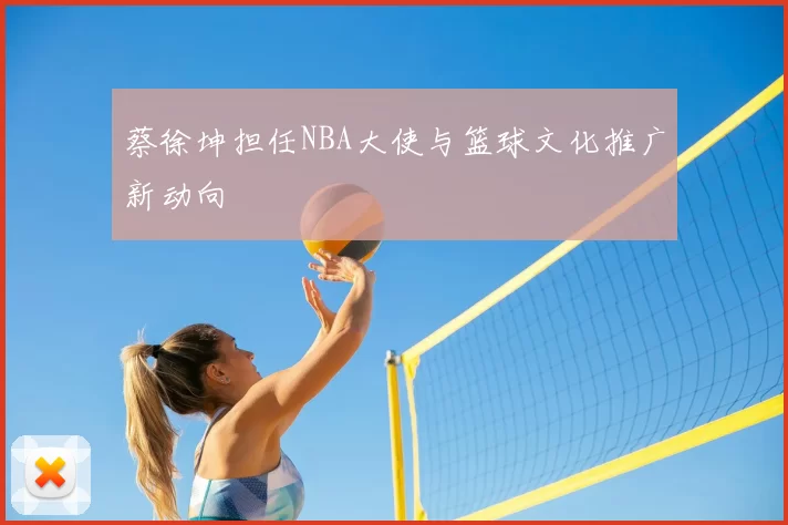 蔡徐坤担任NBA大使与篮球文化推广新动向