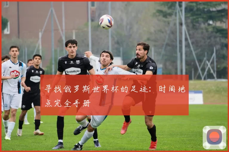 寻找俄罗斯世界杯的足迹:时间地点完全手册