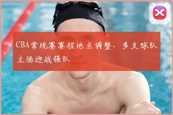 CBA常规赛赛程地点调整，多支球队主场迎战强队