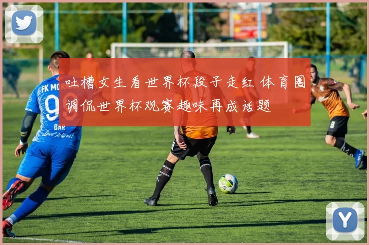 吐槽女生看世界杯段子走红 体育圈调侃世界杯观赛趣味再成话题