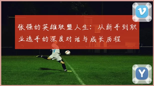 张强的英雄联盟人生：从新手到职业选手的深度对话与成长历程
