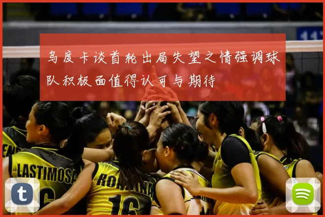 乌度卡谈首轮出局失望之情强调球队积极面值得认可与期待