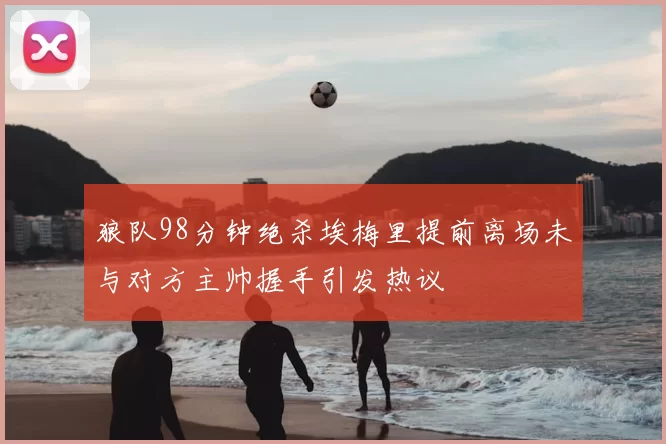 狼队98分钟绝杀埃梅里提前离场未与对方主帅握手引发热议