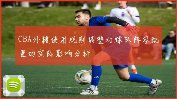 CBA外援使用规则调整对球队阵容配置的实际影响分析