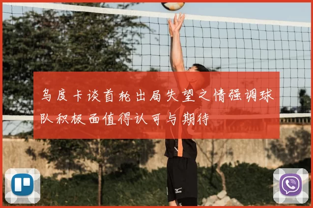 乌度卡谈首轮出局失望之情强调球队积极面值得认可与期待