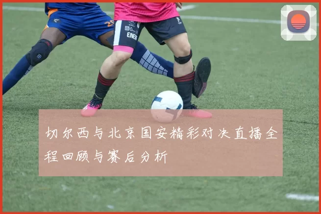切尔西与北京国安精彩对决直播全程回顾与赛后分析