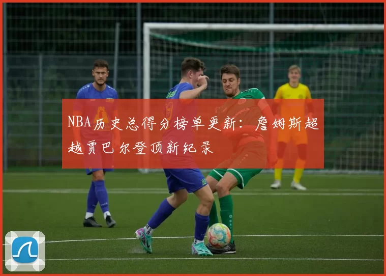NBA历史总得分榜单更新：詹姆斯超越贾巴尔登顶新纪录
