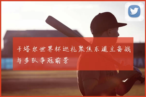 卡塔尔世界杯巡礼聚焦东道主备战与多队争冠前景