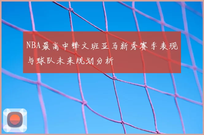 NBA最高中锋文班亚马新秀赛季表现与球队未来规划分析