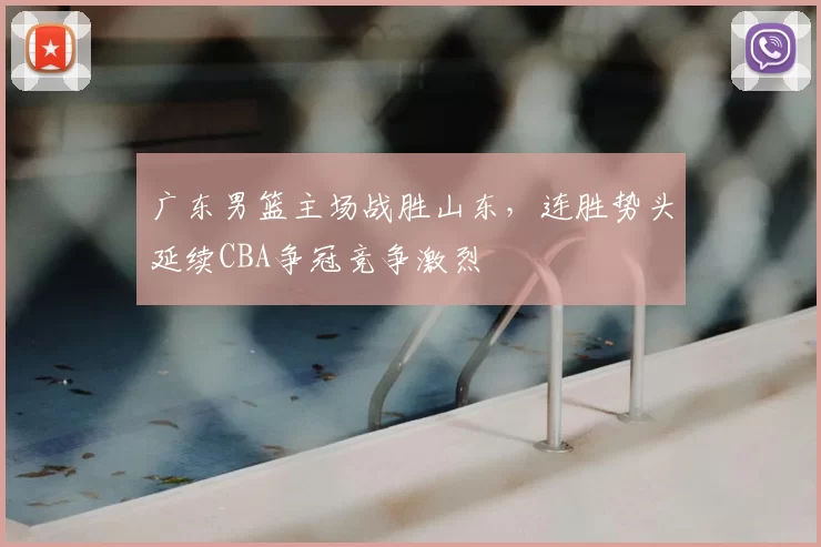 广东男篮主场战胜山东，连胜势头延续CBA争冠竞争激烈