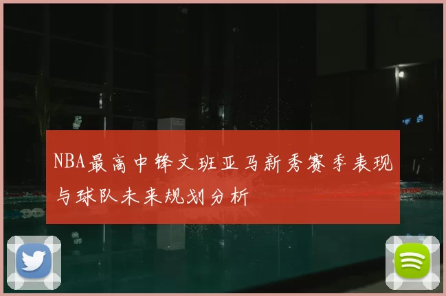 NBA最高中锋文班亚马新秀赛季表现与球队未来规划分析