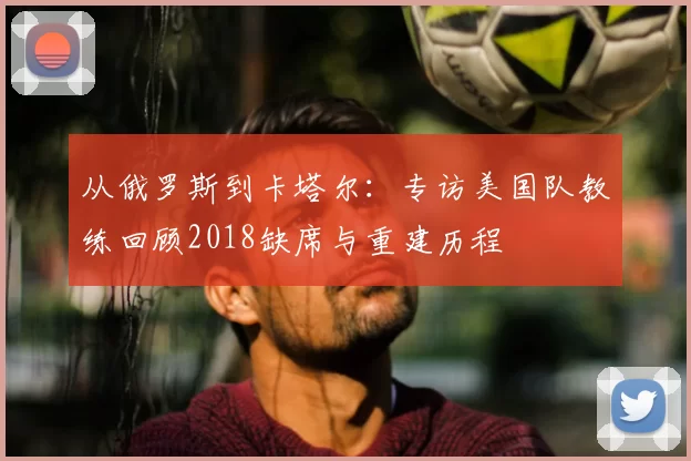 从俄罗斯到卡塔尔：专访美国队教练回顾2018缺席与重建历程