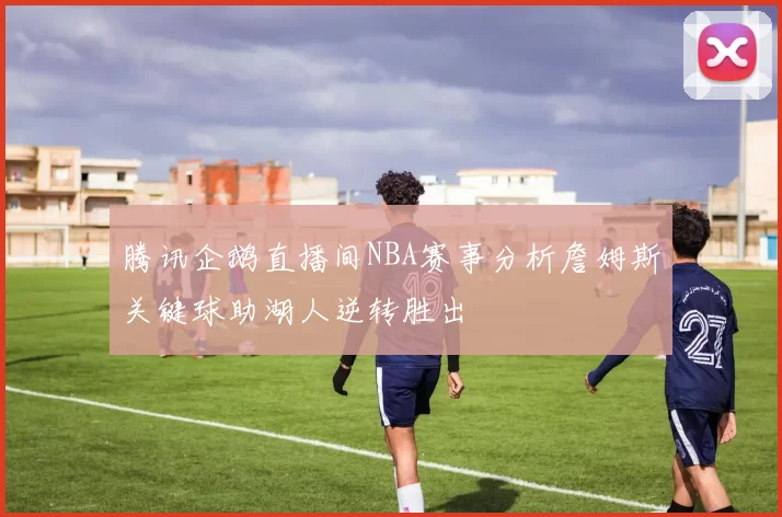 腾讯企鹅直播间NBA赛事分析詹姆斯关键球助湖人逆转胜出