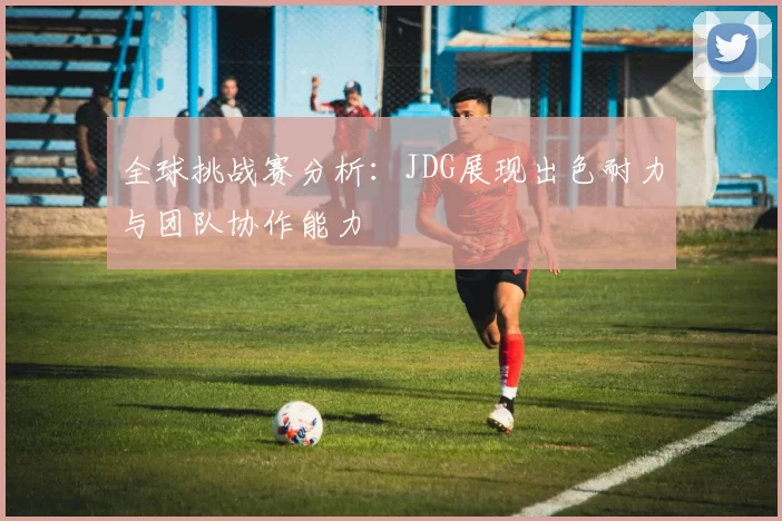全球挑战赛分析：JDG展现出色耐力与团队协作能力