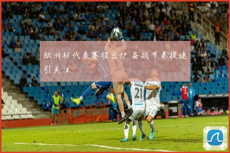 欧洲杯代表赛程出炉 备战节奏提速引关注
