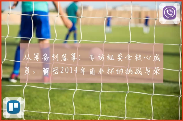 从筹备到落幕：专访组委会核心成员，解密2014年南非杯的挑战与荣耀