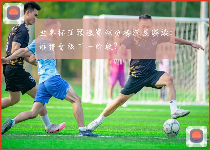 世界杯亚预选赛积分榜深度解读:谁将晋级下一阶段?