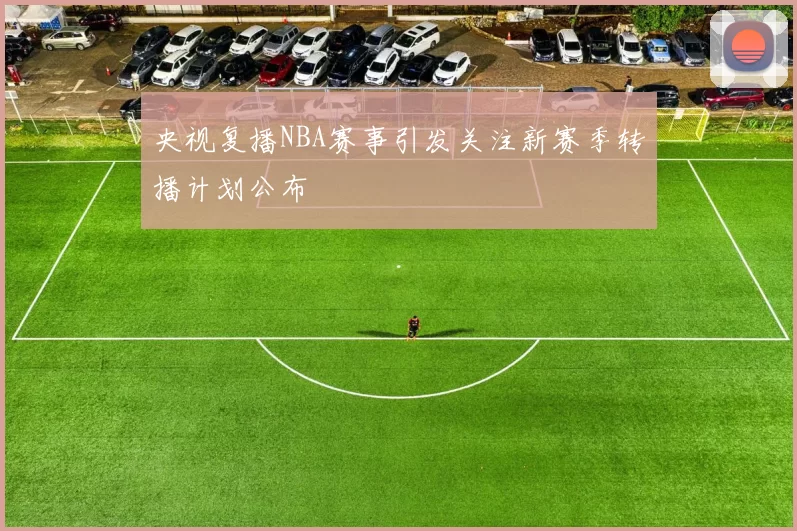 央视复播NBA赛事引发关注新赛季转播计划公布