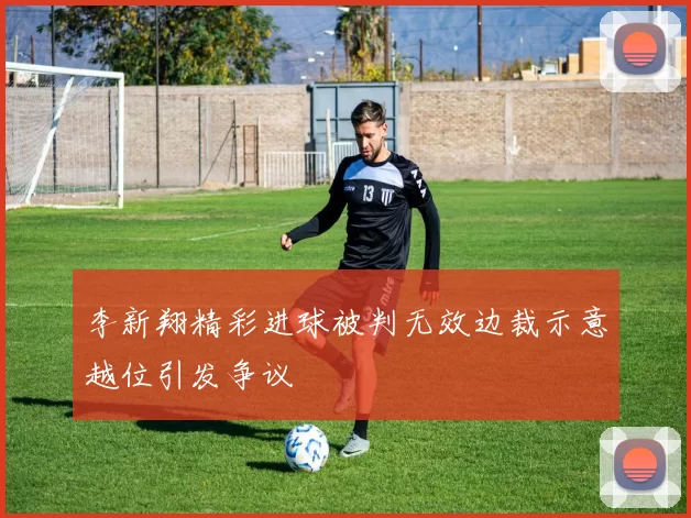 李新翔精彩进球被判无效边裁示意越位引发争议