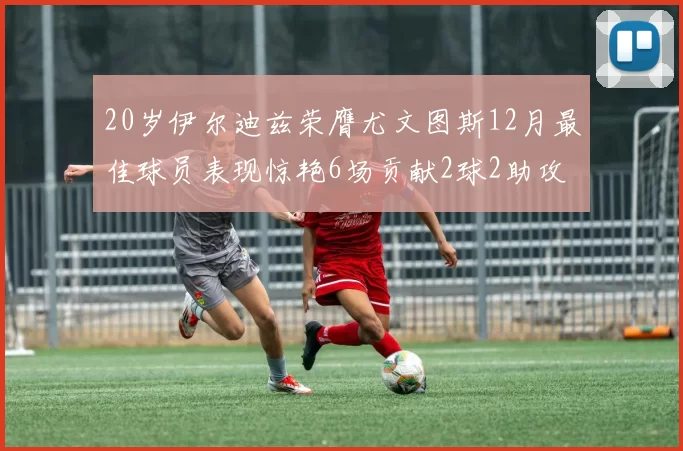 20岁伊尔迪兹荣膺尤文图斯12月最佳球员表现惊艳6场贡献2球2助攻