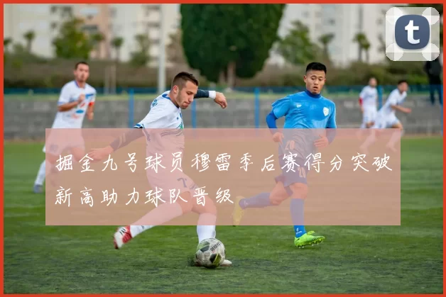 掘金九号球员穆雷季后赛得分突破新高助力球队晋级