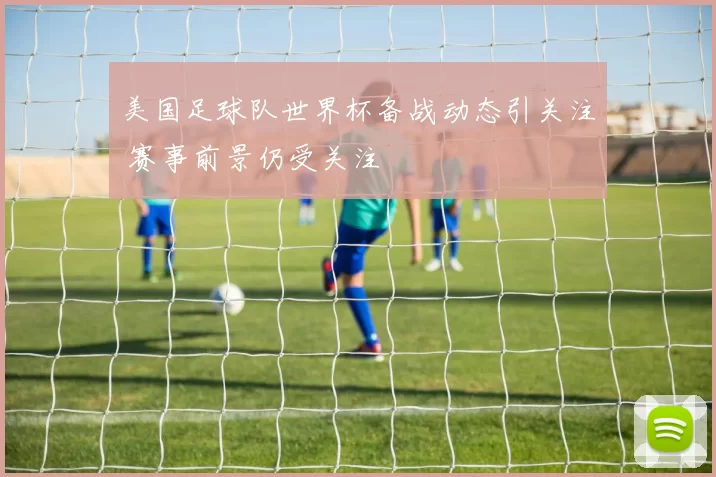 美国足球队世界杯备战动态引关注 赛事前景仍受关注