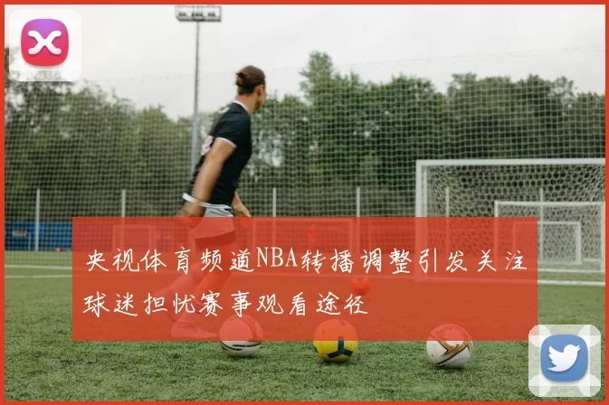 央视体育频道NBA转播调整引发关注球迷担忧赛事观看途径