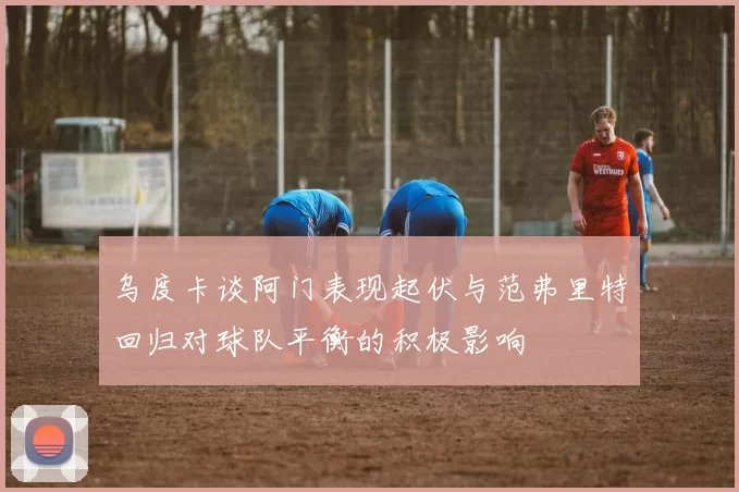 乌度卡谈阿门表现起伏与范弗里特回归对球队平衡的积极影响