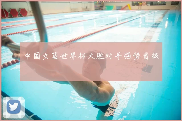 中国女篮世界杯大胜对手强势晋级