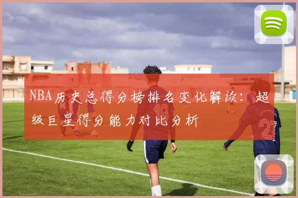NBA历史总得分榜排名变化解读：超级巨星得分能力对比分析