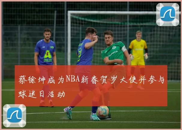 蔡徐坤成为NBA新春贺岁大使并参与球迷日活动