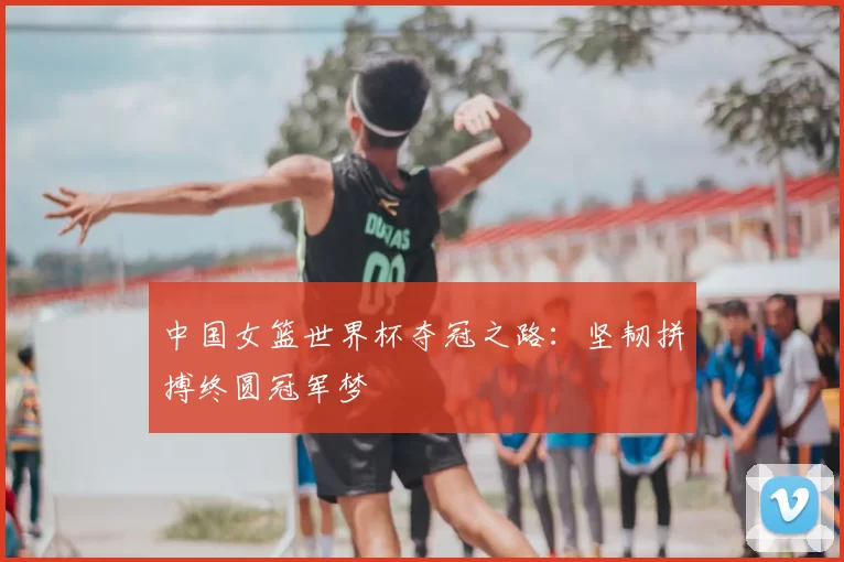 中国女篮世界杯夺冠之路:坚韧拼搏终圆冠军梦