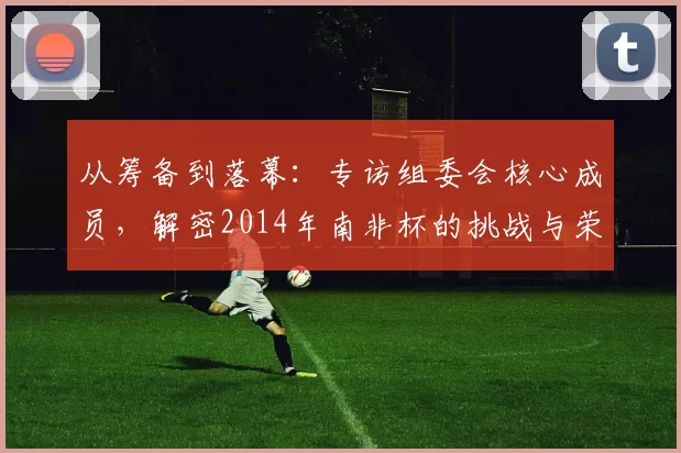 从筹备到落幕:专访组委会核心成员,解密2014年南非杯的挑战与荣耀