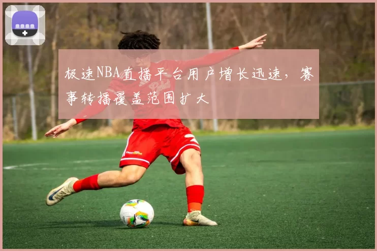 极速NBA直播平台用户增长迅速，赛事转播覆盖范围扩大