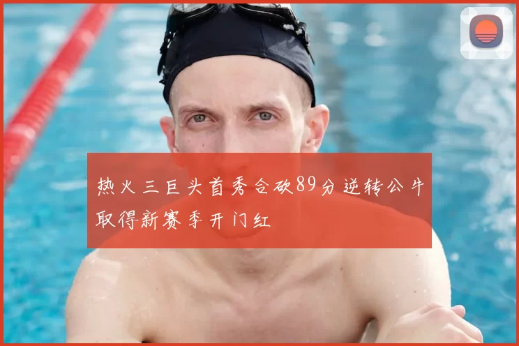 热火三巨头首秀合砍89分逆转公牛取得新赛季开门红